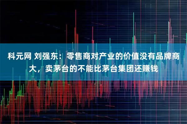 科元网 刘强东：零售商对产业的价值没有品牌商大，卖茅台的不能比茅台集团还赚钱