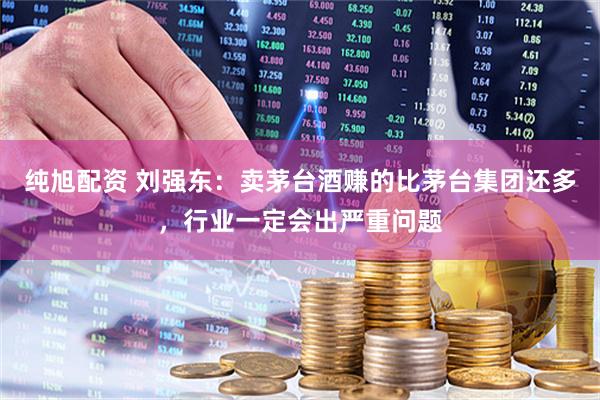 纯旭配资 刘强东：卖茅台酒赚的比茅台集团还多，行业一定会出严重问题
