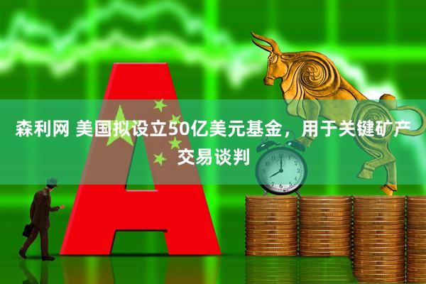 森利网 美国拟设立50亿美元基金，用于关键矿产交易谈判