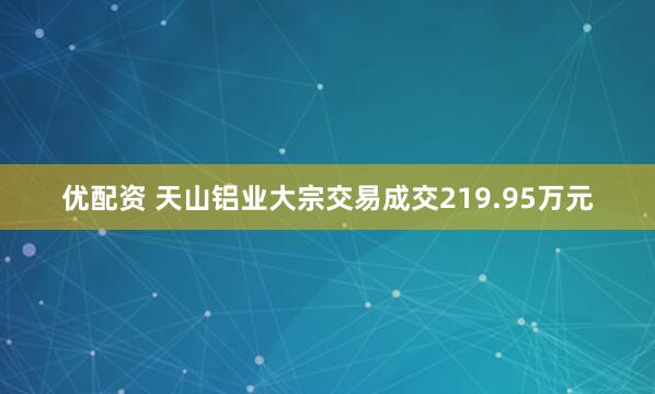 优配资 天山铝业大宗交易成交219.95万元