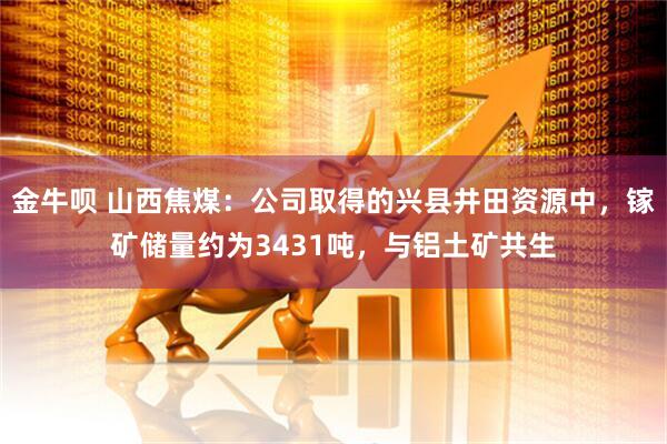 金牛呗 山西焦煤：公司取得的兴县井田资源中，镓矿储量约为3431吨，与铝土矿共生