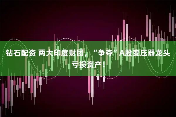 钻石配资 两大印度财团，“争夺”A股变压器龙头亏损资产！