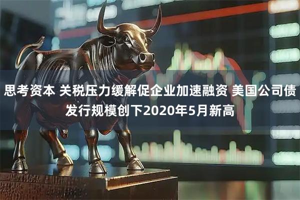 思考资本 关税压力缓解促企业加速融资 美国公司债发行规模创下2020年5月新高