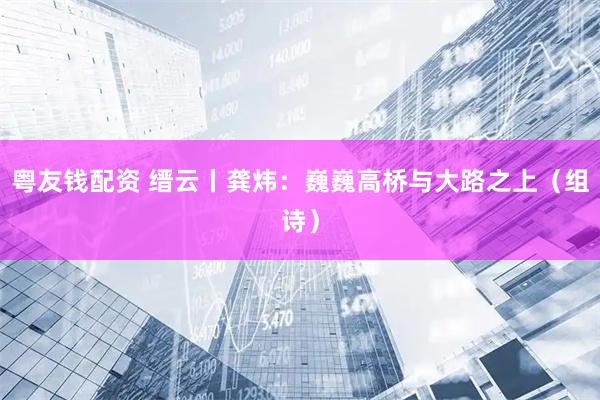 粤友钱配资 缙云丨龚炜：巍巍高桥与大路之上（组诗）