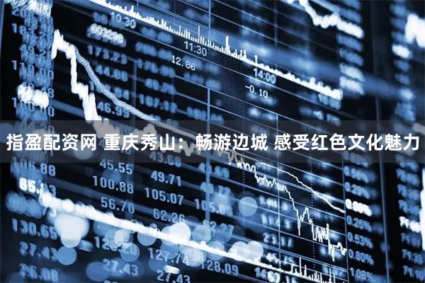 指盈配资网 重庆秀山：畅游边城 感受红色文化魅力