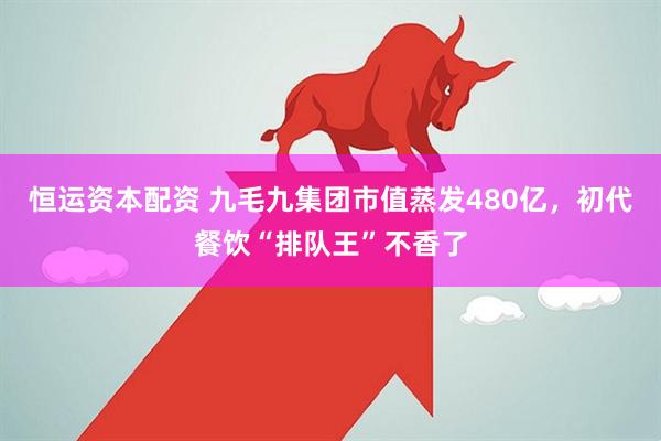 恒运资本配资 九毛九集团市值蒸发480亿，初代餐饮“排队王”不香了