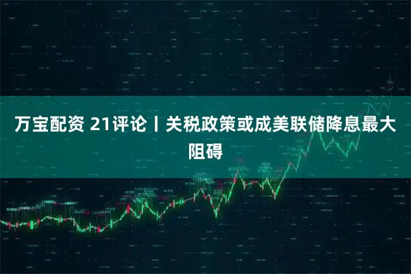 万宝配资 21评论丨关税政策或成美联储降息最大阻碍