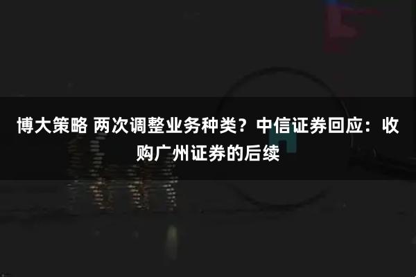 博大策略 两次调整业务种类？中信证券回应：收购广州证券的后续