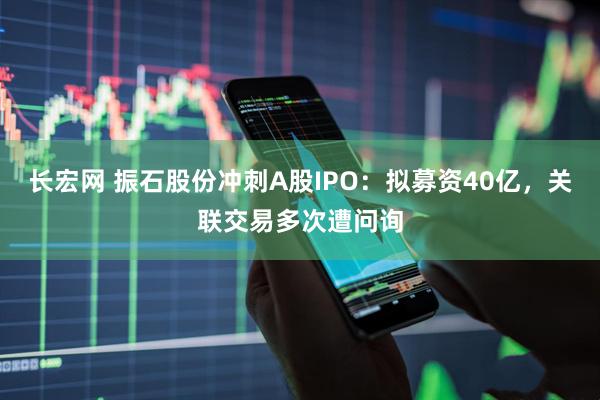 长宏网 振石股份冲刺A股IPO：拟募资40亿，关联交易多次遭问询