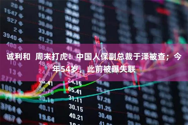 诚利和  周末打虎！中国人保副总裁于泽被查；今年54岁，此前被曝失联