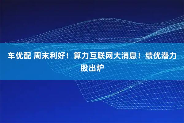 车优配 周末利好！算力互联网大消息！绩优潜力股出炉
