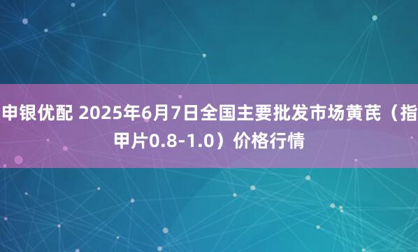 申银优配 2025年6月7日全国主要批发市场黄芪（指甲片0.8-1.0）价格行情