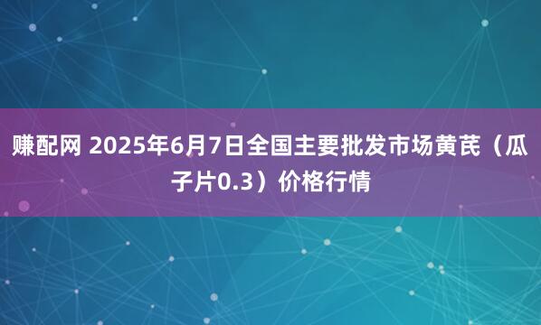 赚配网 2025年6月7日全国主要批发市场黄芪（瓜子片0.3）价格行情