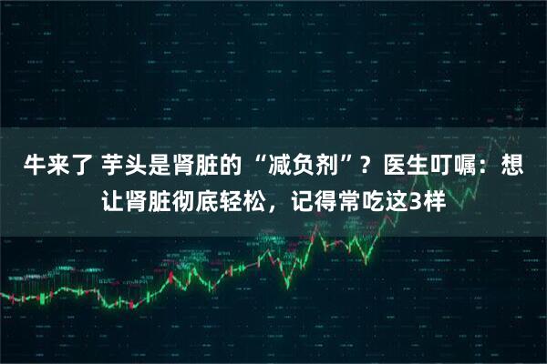 牛来了 芋头是肾脏的 “减负剂”？医生叮嘱：想让肾脏彻底轻松，记得常吃这3样