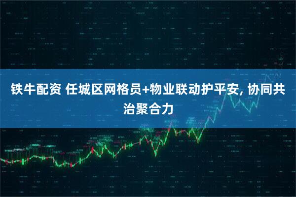 铁牛配资 任城区网格员+物业联动护平安, 协同共治聚合力