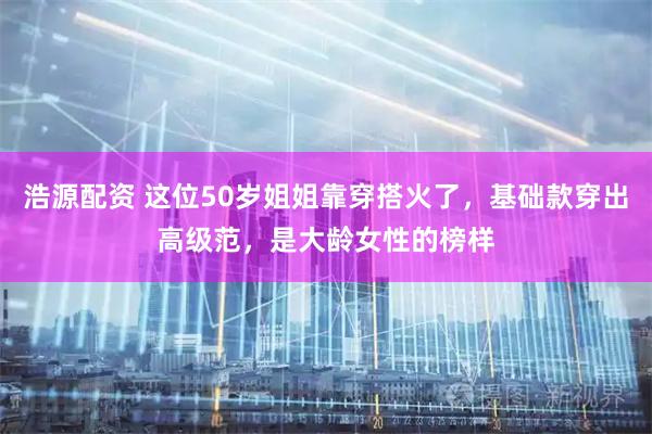 浩源配资 这位50岁姐姐靠穿搭火了,基础款穿出高级范,是大龄女性的榜样