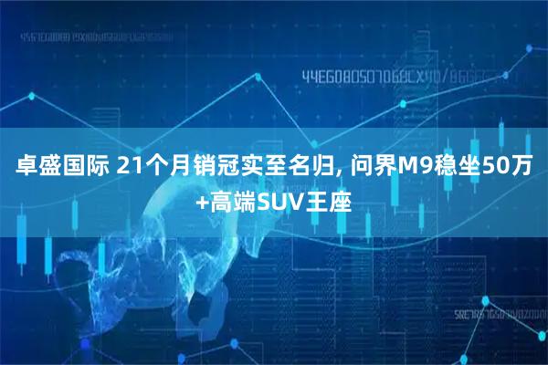 卓盛国际 21个月销冠实至名归, 问界M9稳坐50万+高端SUV王座