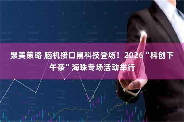 聚美策略 脑机接口黑科技登场！2026“科创下午茶”海珠专场活动举行